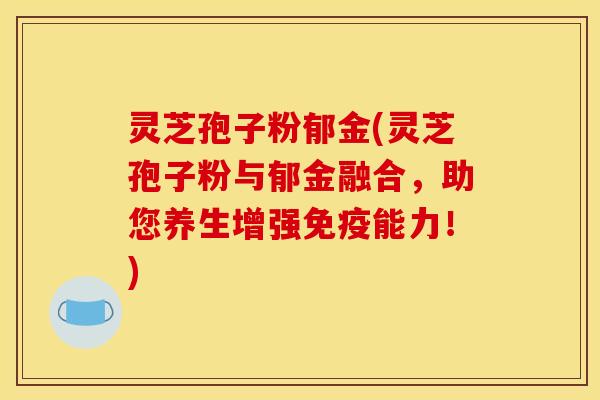 灵芝孢子粉郁金(灵芝孢子粉与郁金融合，助您养生增强免疫能力！)