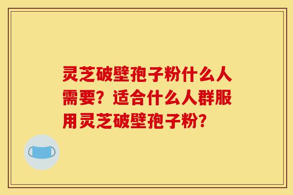 灵芝破壁孢子粉什么人需要？适合什么人群服用灵芝破壁孢子粉？