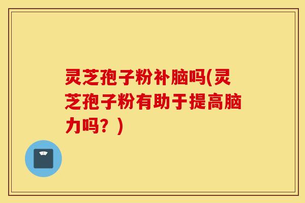 灵芝孢子粉补脑吗(灵芝孢子粉有助于提高脑力吗？)