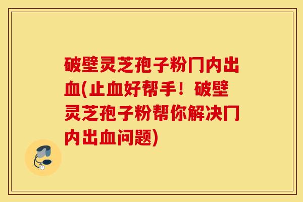 破壁灵芝孢子粉冂内出血(止血好帮手！破壁灵芝孢子粉帮你解决冂内出血问题)