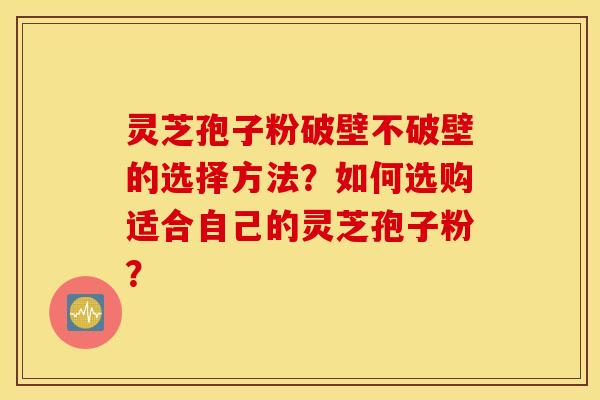 灵芝孢子粉破壁不破壁的选择方法？如何选购适合自己的灵芝孢子粉？