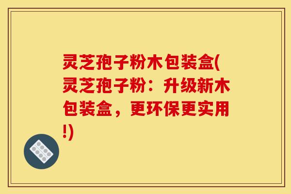 灵芝孢子粉木包装盒(灵芝孢子粉：升级新木包装盒，更环保更实用!)
