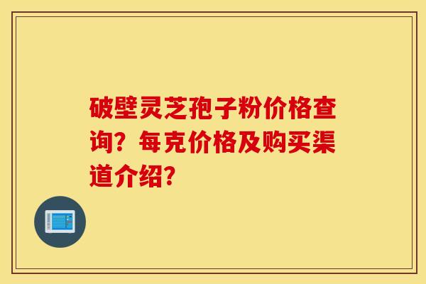 破壁灵芝孢子粉价格查询？每克价格及购买渠道介绍？