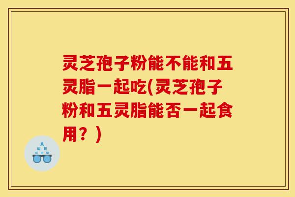 灵芝孢子粉能不能和五灵脂一起吃(灵芝孢子粉和五灵脂能否一起食用?) 灵芝孢子粉能不能和五灵脂一起吃(灵芝孢子粉和五灵脂能否一起食用?)