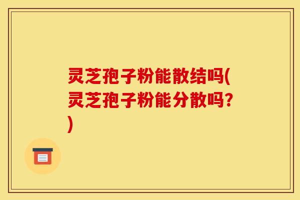 灵芝孢子粉能散结吗(灵芝孢子粉能分散吗？)