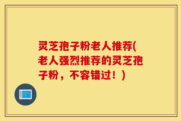 灵芝孢子粉老人推荐(老人强烈推荐的灵芝孢子粉，不容错过！)