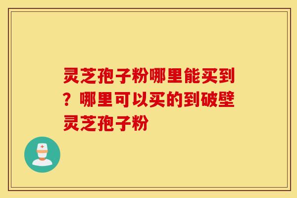 灵芝孢子粉哪里能买到？哪里可以买的到破壁灵芝孢子粉
