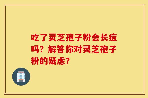 吃了灵芝孢子粉会长痘吗？解答你对灵芝孢子粉的疑虑？