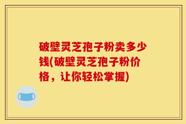 破壁灵芝孢子粉卖多少钱(破壁灵芝孢子粉价格，让你轻松掌握)