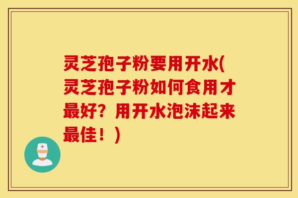 灵芝孢子粉要用开水(灵芝孢子粉如何食用才最好？用开水泡沫起来最佳！)
