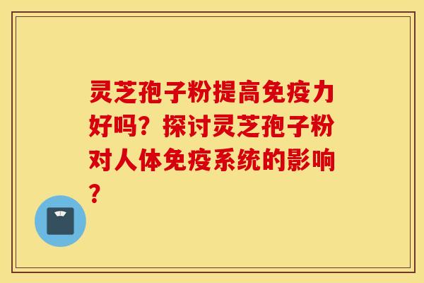 灵芝孢子粉提高免疫力好吗？探讨灵芝孢子粉对人体免疫系统的影响？