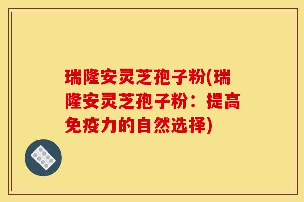 瑞隆安灵芝孢子粉(瑞隆安灵芝孢子粉：提高免疫力的自然选择)