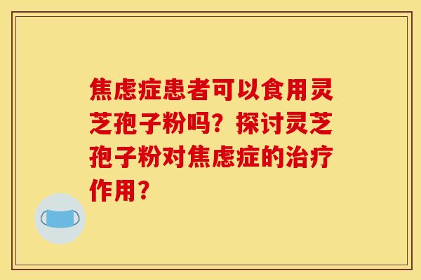 焦虑症患者可以食用灵芝孢子粉吗？探讨灵芝孢子粉对焦虑症的治疗作用？
