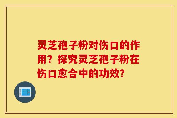 灵芝孢子粉对伤口的作用？探究灵芝孢子粉在伤口愈合中的功效？