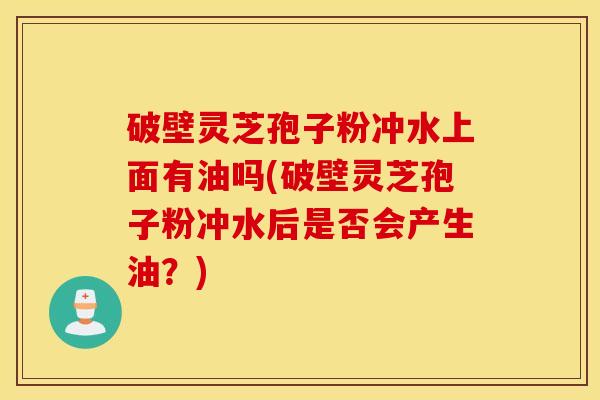 破壁灵芝孢子粉冲水上面有油吗(破壁灵芝孢子粉冲水后是否会产生油？)