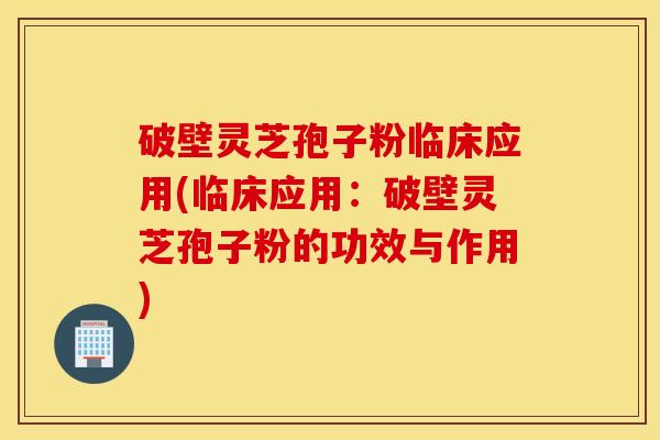 破壁灵芝孢子粉临床应用(临床应用：破壁灵芝孢子粉的功效与作用)