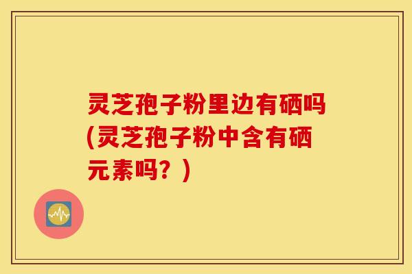 灵芝孢子粉里边有硒吗(灵芝孢子粉中含有硒元素吗？)