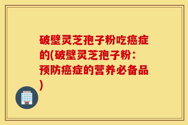 破壁灵芝孢子粉吃癌症的(破壁灵芝孢子粉：预防癌症的营养必备品)