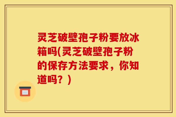 灵芝破壁孢子粉要放冰箱吗(灵芝破壁孢子粉的保存方法要求，你知道吗？)
