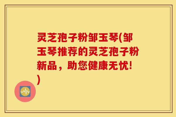 灵芝孢子粉邹玉琴(邹玉琴推荐的灵芝孢子粉新品，助您健康无忧!)