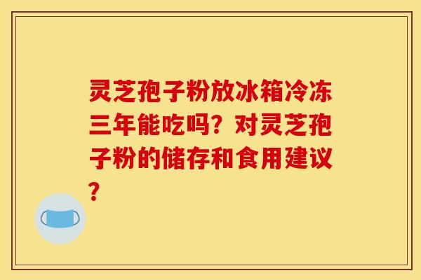 灵芝孢子粉放冰箱冷冻三年能吃吗？对灵芝孢子粉的储存和食用建议？