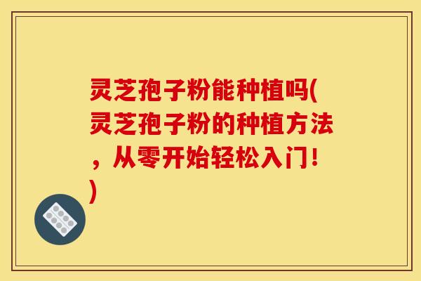 灵芝孢子粉能种植吗(灵芝孢子粉的种植方法，从零开始轻松入门！)