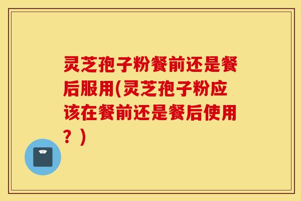 灵芝孢子粉餐前还是餐后服用(灵芝孢子粉应该在餐前还是餐后使用？)