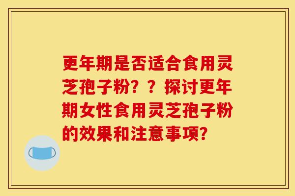 更年期是否适合食用灵芝孢子粉？？探讨更年期女性食用灵芝孢子粉的效果和注意事项？