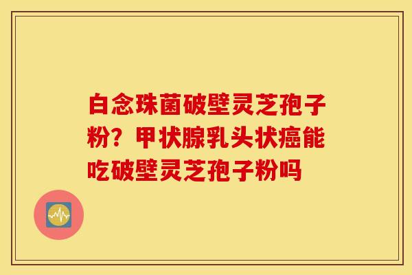 白念珠菌破壁灵芝孢子粉？甲状腺乳头状癌能吃破壁灵芝孢子粉吗