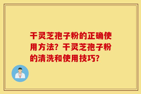 干灵芝孢子粉的正确使用方法？干灵芝孢子粉的清洗和使用技巧？