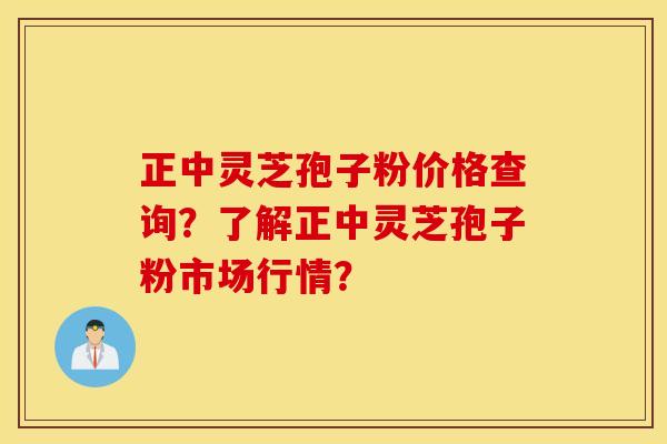 正中灵芝孢子粉价格查询？了解正中灵芝孢子粉市场行情？