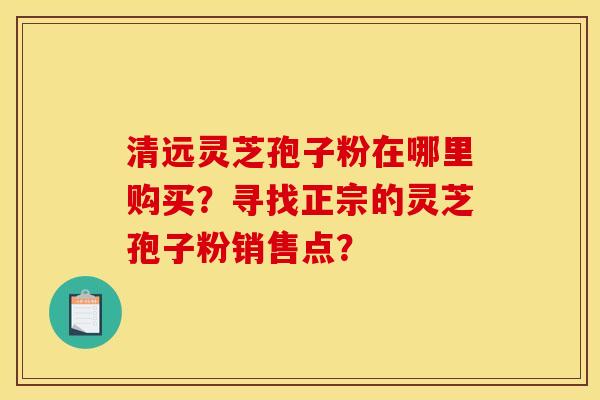 清远灵芝孢子粉在哪里购买？寻找正宗的灵芝孢子粉销售点？