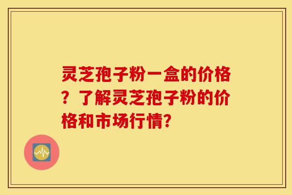灵芝孢子粉一盒的价格？了解灵芝孢子粉的价格和市场行情？