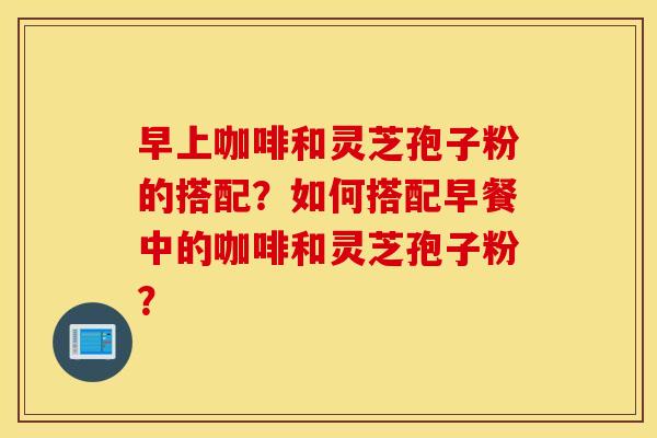 早上咖啡和灵芝孢子粉的搭配？如何搭配早餐中的咖啡和灵芝孢子粉？