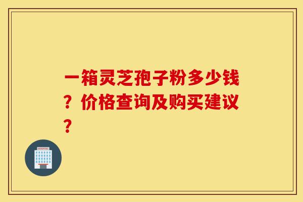一箱灵芝孢子粉多少钱？价格查询及购买建议？