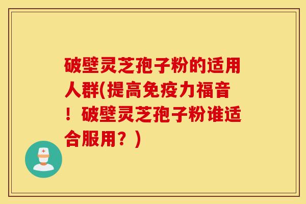 破壁灵芝孢子粉的适用人群(提高免疫力福音！破壁灵芝孢子粉谁适合服用？)