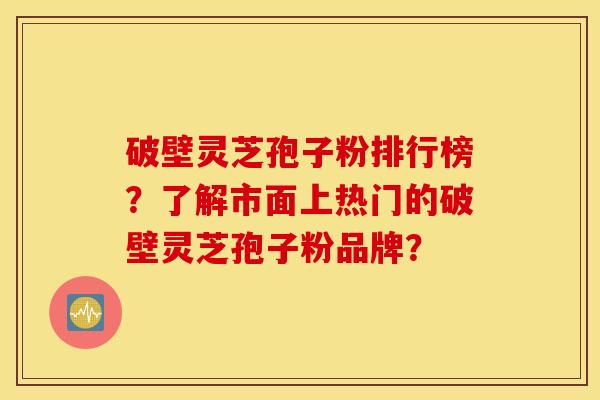 破壁灵芝孢子粉排行榜？了解市面上热门的破壁灵芝孢子粉品牌？