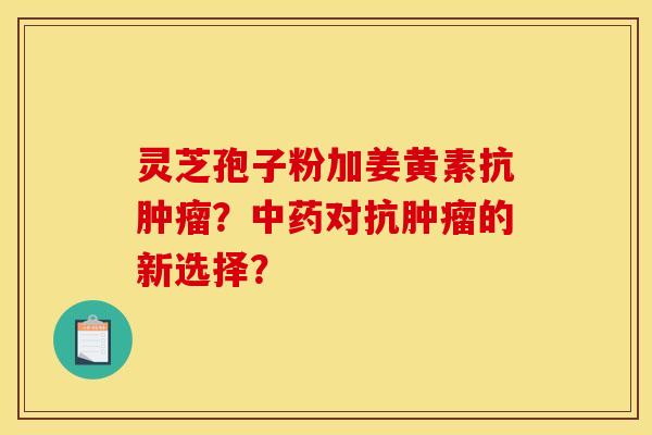 灵芝孢子粉加姜黄素抗肿瘤？中药对抗肿瘤的新选择？