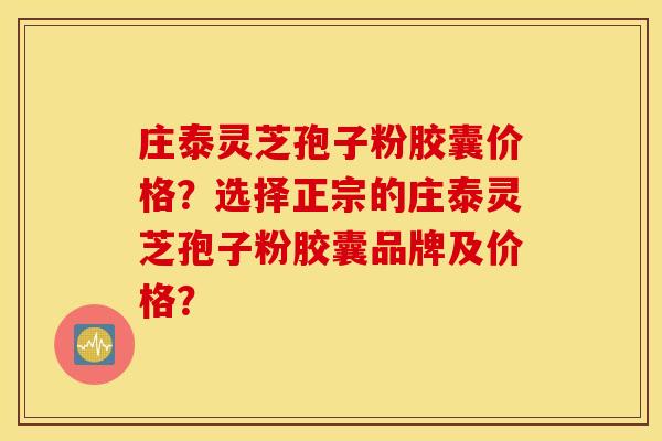 庄泰灵芝孢子粉胶囊价格？选择正宗的庄泰灵芝孢子粉胶囊品牌及价格？