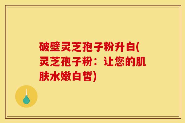 破壁灵芝孢子粉升白(灵芝孢子粉：让您的肌肤水嫩白皙)