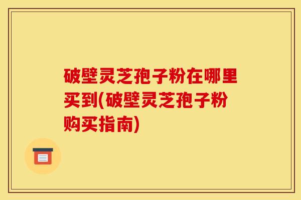 破壁灵芝孢子粉在哪里买到(破壁灵芝孢子粉购买指南)