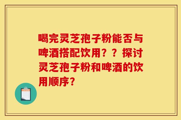 喝完灵芝孢子粉能否与啤酒搭配饮用？？探讨灵芝孢子粉和啤酒的饮用顺序？