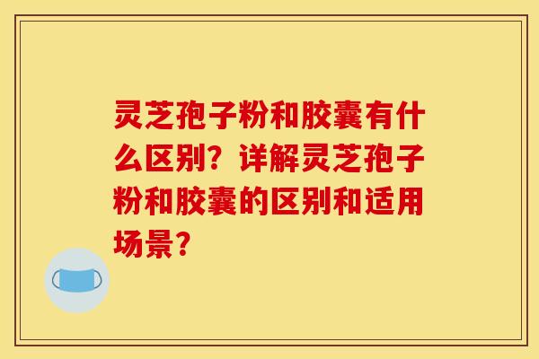 灵芝孢子粉和胶囊有什么区别？详解灵芝孢子粉和胶囊的区别和适用场景？