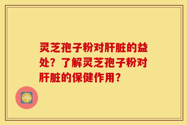 灵芝孢子粉对肝脏的益处？了解灵芝孢子粉对肝脏的保健作用？