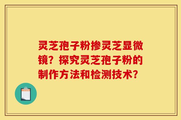 灵芝孢子粉掺灵芝显微镜？探究灵芝孢子粉的制作方法和检测技术？