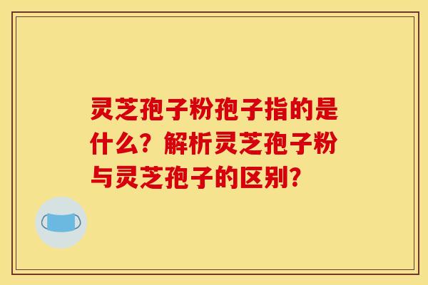 灵芝孢子粉孢子指的是什么？解析灵芝孢子粉与灵芝孢子的区别？
