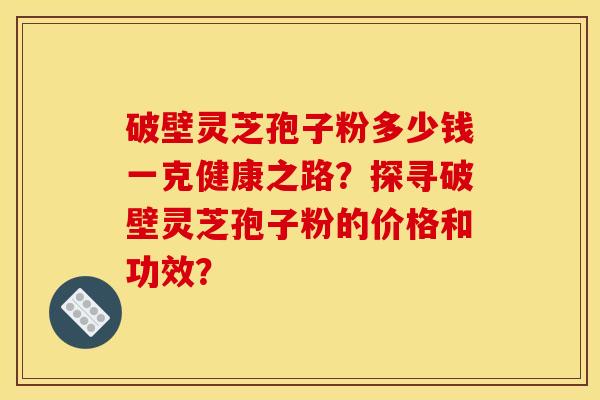 破壁灵芝孢子粉多少钱一克健康之路？探寻破壁灵芝孢子粉的价格和功效？