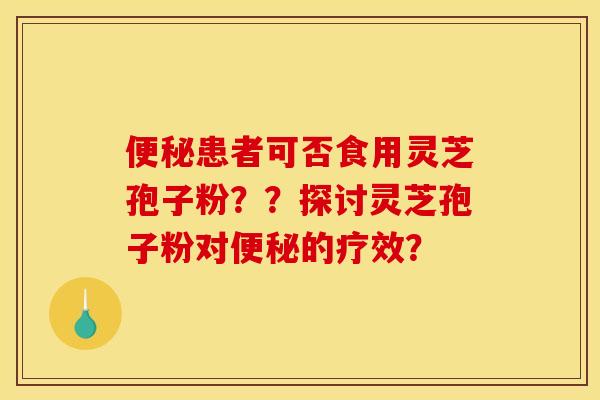 便秘患者可否食用灵芝孢子粉？？探讨灵芝孢子粉对便秘的疗效？