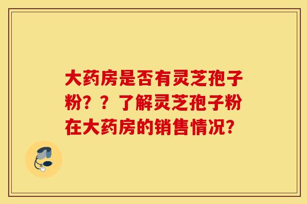 大药房是否有灵芝孢子粉？？了解灵芝孢子粉在大药房的销售情况？