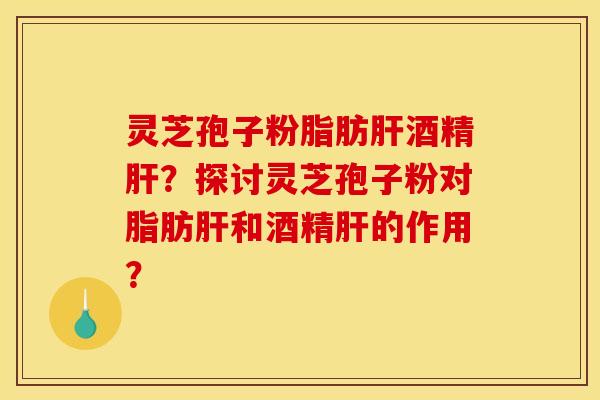 灵芝孢子粉脂肪肝酒精肝？探讨灵芝孢子粉对脂肪肝和酒精肝的作用？